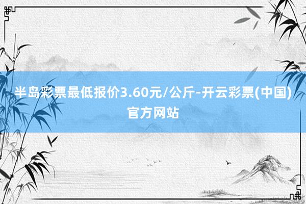 半岛彩票最低报价3.60元/公斤-开云彩票(中国)官方网站