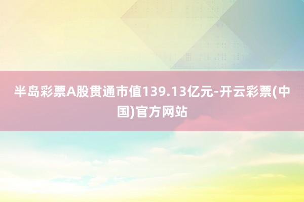 半岛彩票A股贯通市值139.13亿元-开云彩票(中国)官方网站
