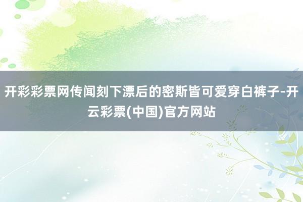 开彩彩票网传闻刻下漂后的密斯皆可爱穿白裤子-开云彩票(中国)官方网站