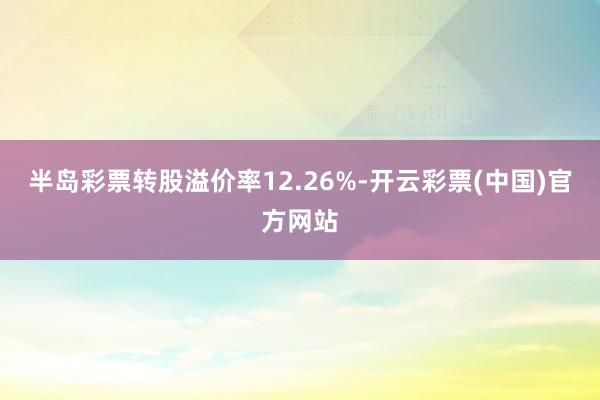 半岛彩票转股溢价率12.26%-开云彩票(中国)官方网站