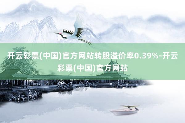 开云彩票(中国)官方网站转股溢价率0.39%-开云彩票(中国)官方网站