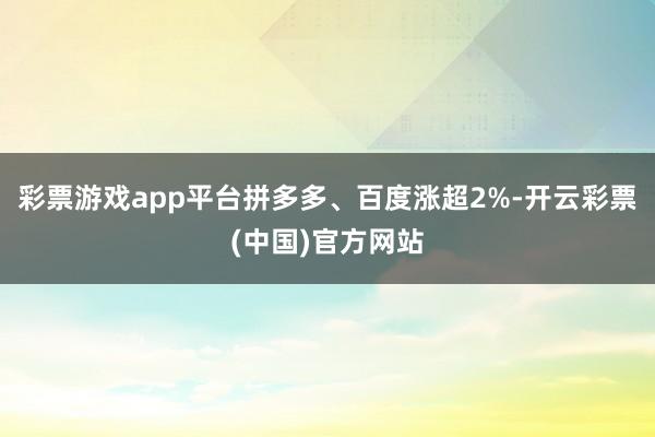 彩票游戏app平台拼多多、百度涨超2%-开云彩票(中国)官方网站