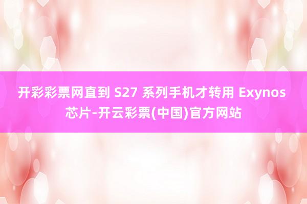 开彩彩票网直到 S27 系列手机才转用 Exynos 芯片-开云彩票(中国)官方网站