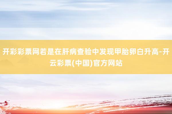 开彩彩票网若是在肝病查验中发现甲胎卵白升高-开云彩票(中国)官方网站