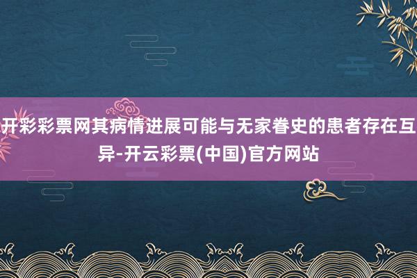 开彩彩票网其病情进展可能与无家眷史的患者存在互异-开云彩票(中国)官方网站