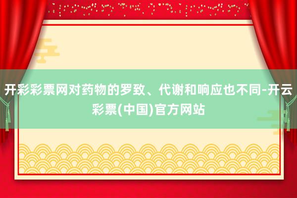 开彩彩票网对药物的罗致、代谢和响应也不同-开云彩票(中国)官方网站