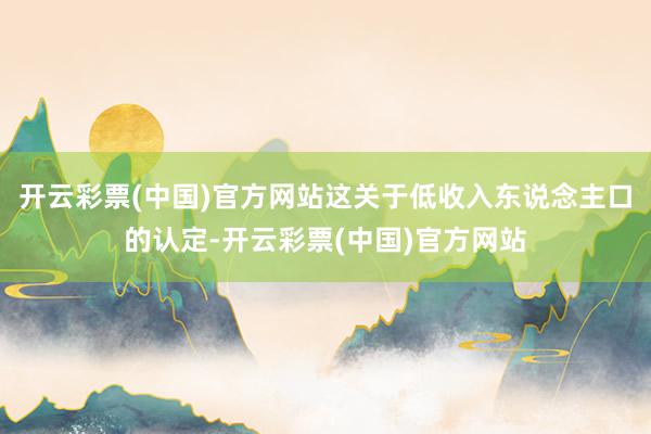 开云彩票(中国)官方网站这关于低收入东说念主口的认定-开云彩票(中国)官方网站