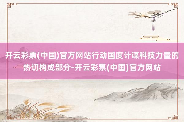 开云彩票(中国)官方网站行动国度计谋科技力量的热切构成部分-开云彩票(中国)官方网站
