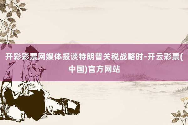 开彩彩票网媒体报谈特朗普关税战略时-开云彩票(中国)官方网站