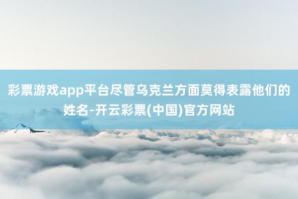 彩票游戏app平台尽管乌克兰方面莫得表露他们的姓名-开云彩票(中国)官方网站