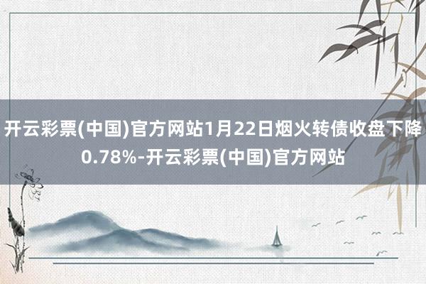 开云彩票(中国)官方网站1月22日烟火转债收盘下降0.78%-开云彩票(中国)官方网站