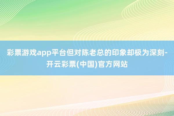 彩票游戏app平台但对陈老总的印象却极为深刻-开云彩票(中国)官方网站