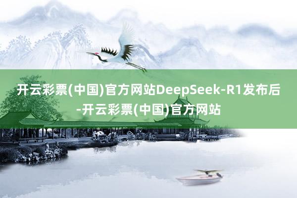 开云彩票(中国)官方网站DeepSeek-R1发布后-开云彩票(中国)官方网站