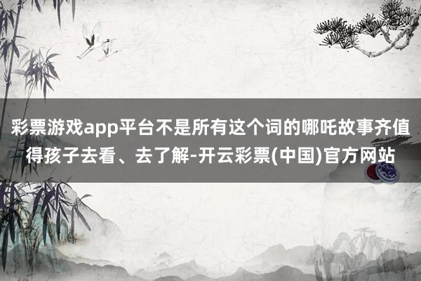 彩票游戏app平台不是所有这个词的哪吒故事齐值得孩子去看、去了解-开云彩票(中国)官方网站