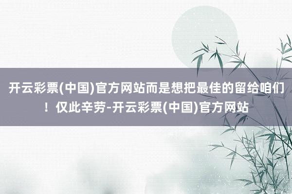 开云彩票(中国)官方网站而是想把最佳的留给咱们！仅此辛劳-开云彩票(中国)官方网站
