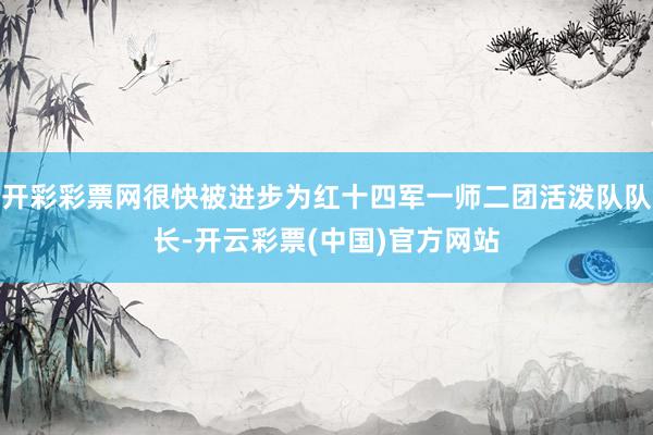 开彩彩票网很快被进步为红十四军一师二团活泼队队长-开云彩票(中国)官方网站