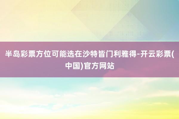 半岛彩票方位可能选在沙特皆门利雅得-开云彩票(中国)官方网站