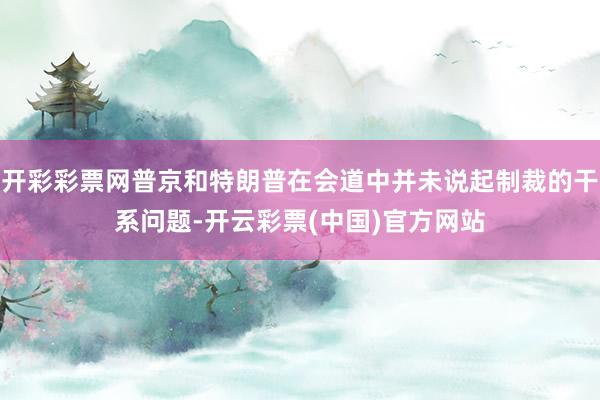 开彩彩票网普京和特朗普在会道中并未说起制裁的干系问题-开云彩票(中国)官方网站