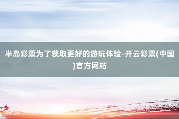 半岛彩票为了获取更好的游玩体验-开云彩票(中国)官方网站