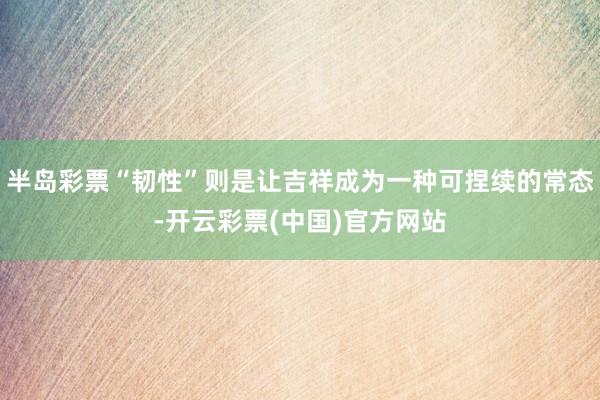 半岛彩票“韧性”则是让吉祥成为一种可捏续的常态-开云彩票(中国)官方网站