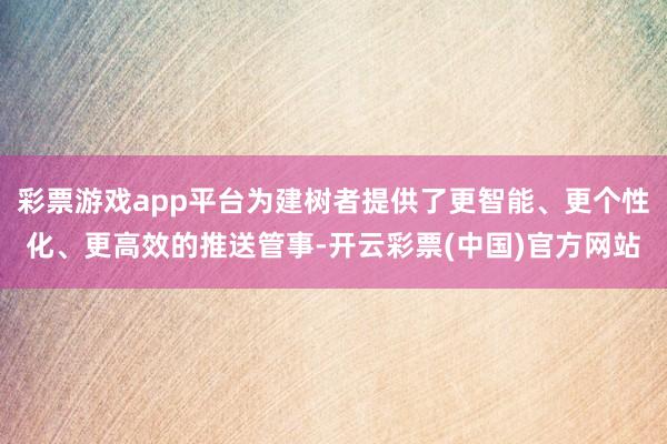 彩票游戏app平台为建树者提供了更智能、更个性化、更高效的推送管事-开云彩票(中国)官方网站