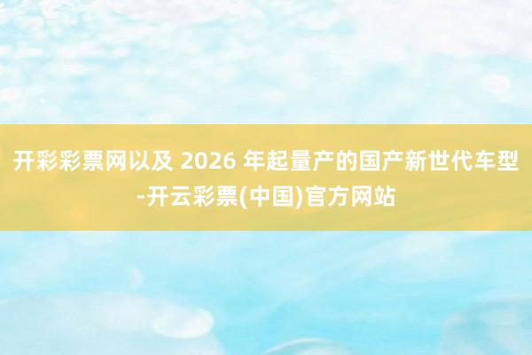 开彩彩票网以及 2026 年起量产的国产新世代车型-开云彩票(中国)官方网站