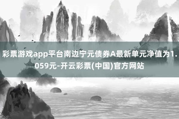 彩票游戏app平台南边宁元债券A最新单元净值为1.059元-开云彩票(中国)官方网站