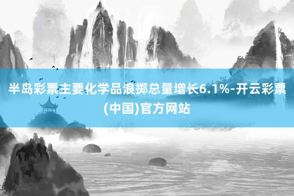 半岛彩票主要化学品浪掷总量增长6.1%-开云彩票(中国)官方网站