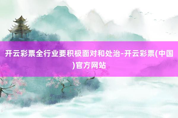 开云彩票全行业要积极面对和处治-开云彩票(中国)官方网站