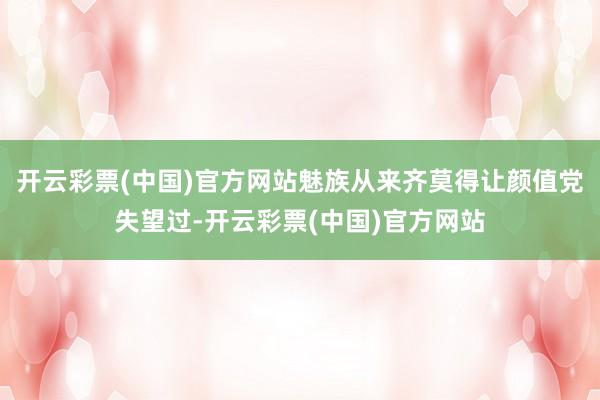 开云彩票(中国)官方网站魅族从来齐莫得让颜值党失望过-开云彩票(中国)官方网站