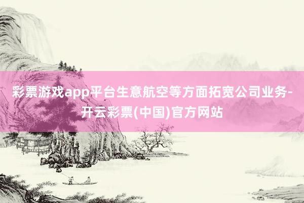彩票游戏app平台生意航空等方面拓宽公司业务-开云彩票(中国)官方网站