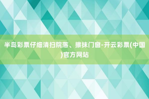半岛彩票仔细清扫院落、擦抹门窗-开云彩票(中国)官方网站