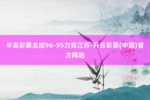 半岛彩票北控96-95力克江苏-开云彩票(中国)官方网站