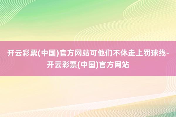 开云彩票(中国)官方网站可他们不休走上罚球线-开云彩票(中国)官方网站