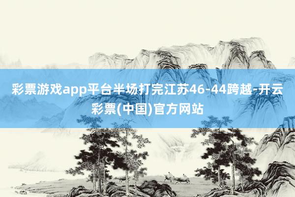 彩票游戏app平台半场打完江苏46-44跨越-开云彩票(中国)官方网站