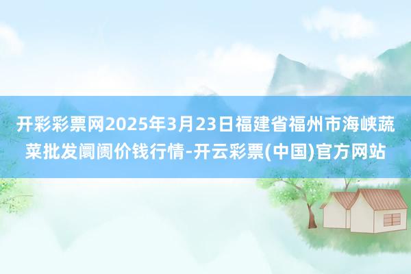 开彩彩票网2025年3月23日福建省福州市海峡蔬菜批发阛阓价钱行情-开云彩票(中国)官方网站