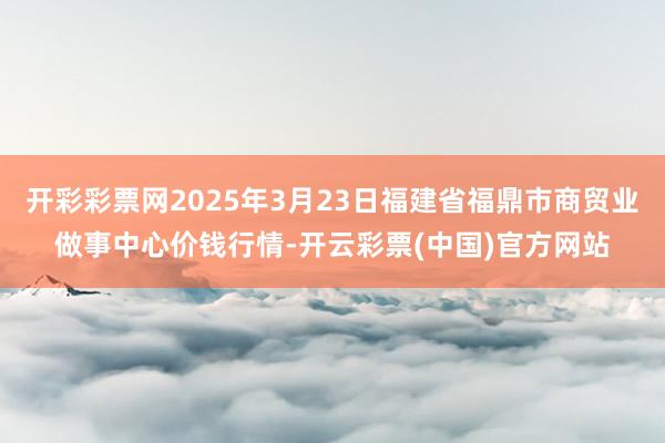 开彩彩票网2025年3月23日福建省福鼎市商贸业做事中心价钱行情-开云彩票(中国)官方网站