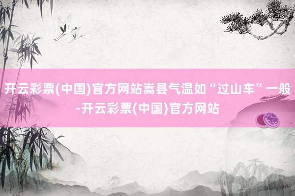 开云彩票(中国)官方网站嵩县气温如“过山车”一般-开云彩票(中国)官方网站