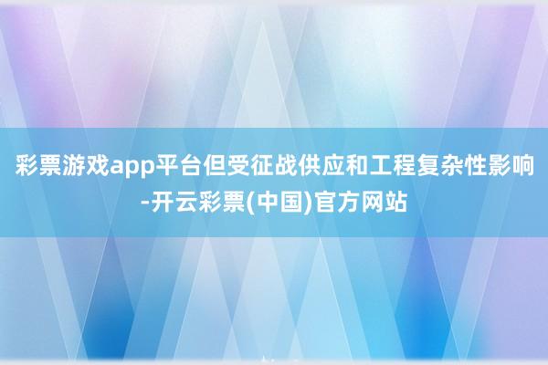 彩票游戏app平台但受征战供应和工程复杂性影响-开云彩票(中国)官方网站