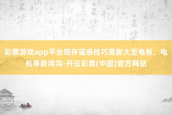 彩票游戏app平台现存遥感技巧需膨大至电板、电机等新鸿沟-开云彩票(中国)官方网站