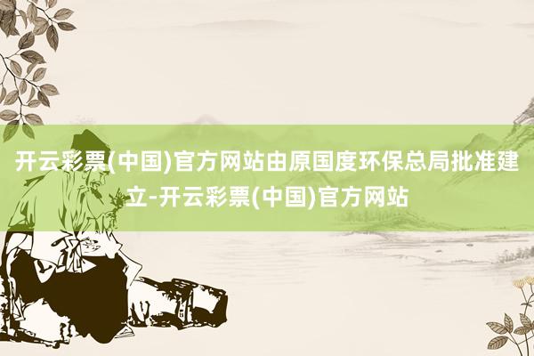 开云彩票(中国)官方网站由原国度环保总局批准建立-开云彩票(中国)官方网站