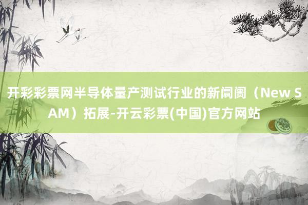开彩彩票网半导体量产测试行业的新阛阓（New SAM）拓展-开云彩票(中国)官方网站
