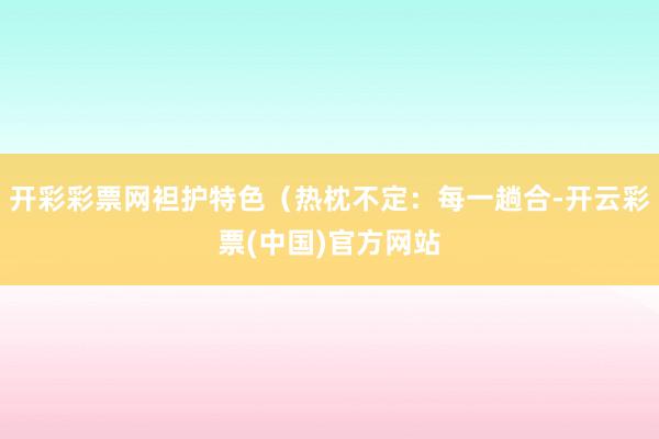 开彩彩票网袒护特色（热枕不定：每一趟合-开云彩票(中国)官方网站