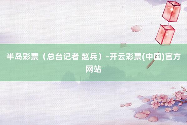 半岛彩票（总台记者 赵兵）-开云彩票(中国)官方网站