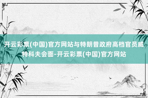 开云彩票(中国)官方网站与特朗普政府高档官员威特科夫会面-开云彩票(中国)官方网站