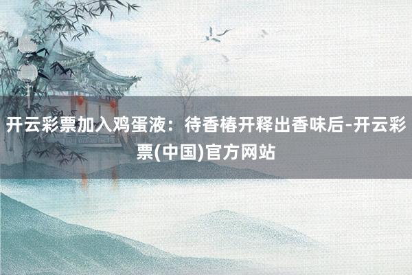 开云彩票加入鸡蛋液：待香椿开释出香味后-开云彩票(中国)官方网站