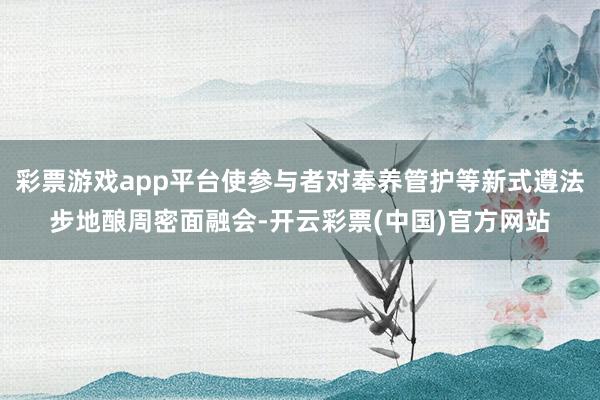 彩票游戏app平台使参与者对奉养管护等新式遵法步地酿周密面融会-开云彩票(中国)官方网站