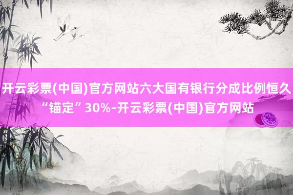 开云彩票(中国)官方网站六大国有银行分成比例恒久“锚定”30%-开云彩票(中国)官方网站