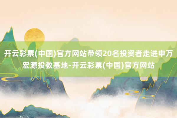 开云彩票(中国)官方网站带领20名投资者走进申万宏源投教基地-开云彩票(中国)官方网站