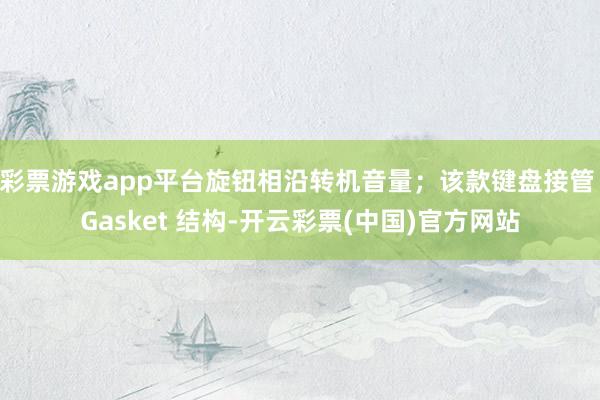 彩票游戏app平台旋钮相沿转机音量；该款键盘接管 Gasket 结构-开云彩票(中国)官方网站